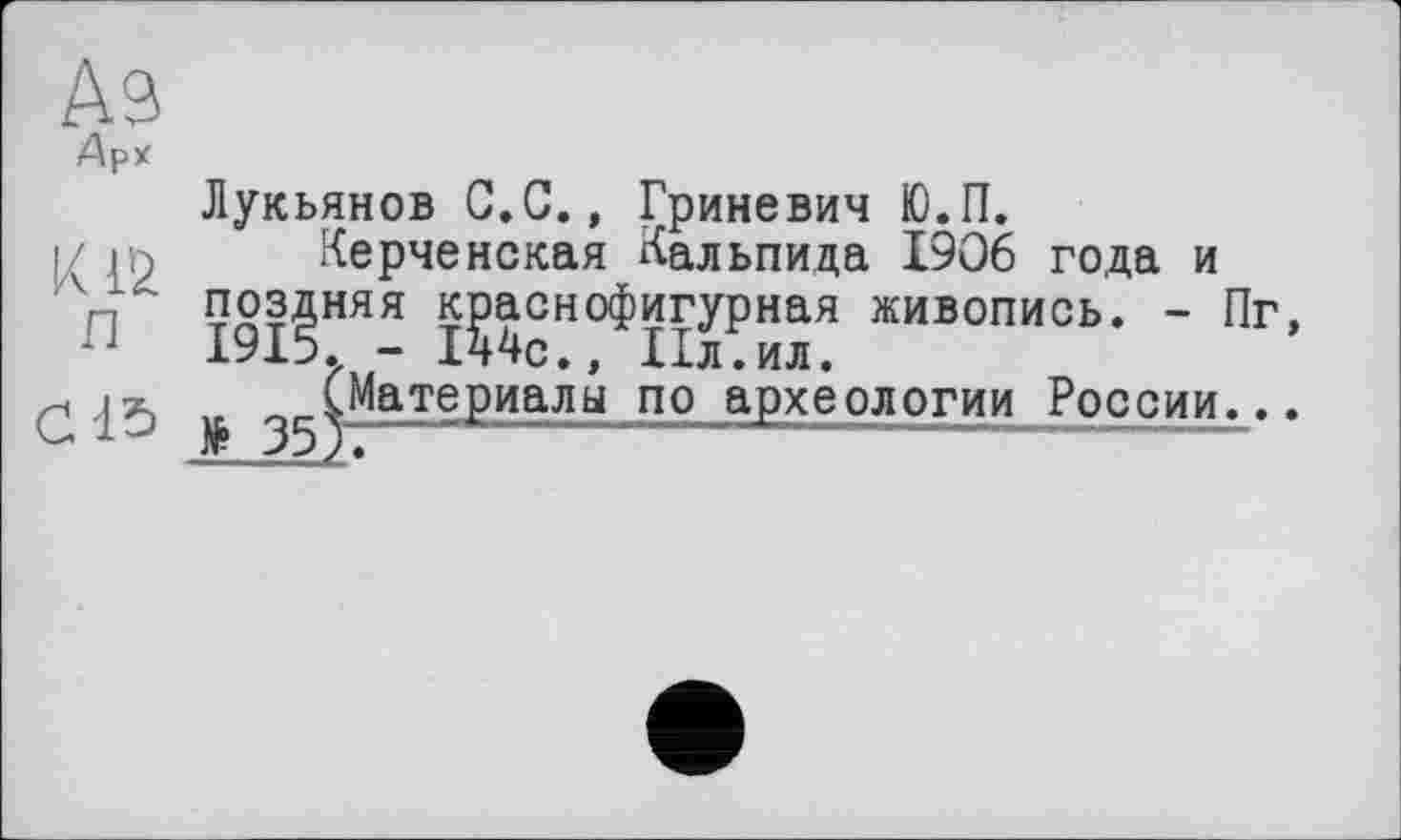 ﻿Аз
Арх
Лукьянов С.С., Гриневич Ю.П.
і/	Керченская Кальпида 1906 года и
Лп поздняя краснофигурная живопись. - Пг, п 1915. - 144с., 11л.ил.
-, г/ (Материалы по археологии России...